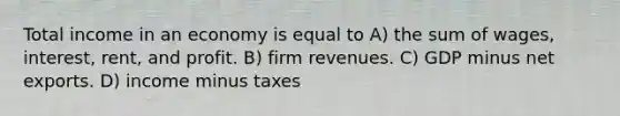 Total income in an economy is equal to A) the sum of wages, interest, rent, and profit. B) firm revenues. C) GDP minus net exports. D) income minus taxes