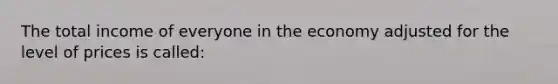 The total income of everyone in the economy adjusted for the level of prices is called: