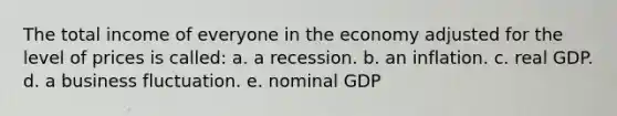 The total income of everyone in the economy adjusted for the level of prices is called: a. a recession. b. an inflation. c. real GDP. d. a business fluctuation. e. nominal GDP