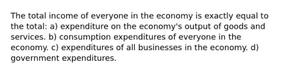 The total income of everyone in the economy is exactly equal to the total: a) expenditure on the economy's output of goods and services. b) consumption expenditures of everyone in the economy. c) expenditures of all businesses in the economy. d) government expenditures.