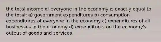 the total income of everyone in the economy is exactly equal to the total: a) government expenditures b) consumption expenditures of everyone in the economy c) expenditures of all businesses in the economy d) expenditures on the economy's output of goods and services