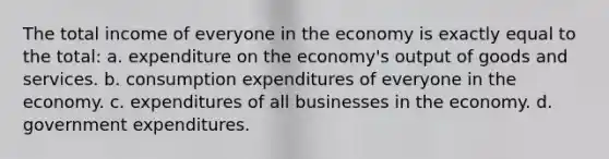 The total income of everyone in the economy is exactly equal to the total: a. expenditure on the economy's output of goods and services. b. consumption expenditures of everyone in the economy. c. expenditures of all businesses in the economy. d. government expenditures.