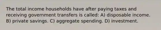 The total income households have after paying taxes and receiving government transfers is called: A) disposable income. B) private savings. C) aggregate spending. D) investment.