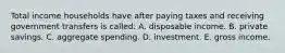 Total income households have after paying taxes and receiving government transfers is called: A. disposable income. B. private savings. C. aggregate spending. D. investment. E. gross income.