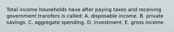 Total income households have after paying taxes and receiving government transfers is called: A. disposable income. B. private savings. C. aggregate spending. D. investment. E. gross income.