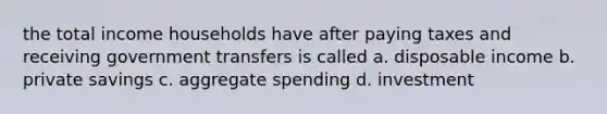 the total income households have after paying taxes and receiving government transfers is called a. disposable income b. private savings c. aggregate spending d. investment