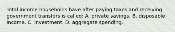 Total income households have after paying taxes and receiving government transfers is called: A. private savings. B. disposable income. C. investment. D. aggregate spending.