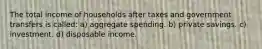 The total income of households after taxes and government transfers is called: a) aggregate spending. b) private savings. c) investment. d) disposable income.