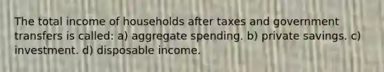 The total income of households after taxes and government transfers is called: a) aggregate spending. b) private savings. c) investment. d) disposable income.