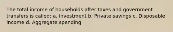 The total income of households after taxes and government transfers is called: a. Investment b. Private savings c. Disposable income d. Aggregate spending