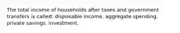 The total income of households after taxes and government transfers is called: disposable income. aggregate spending. private savings. investment.