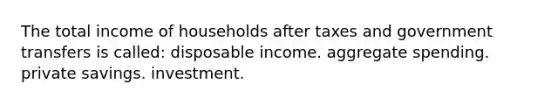 The total income of households after taxes and government transfers is called: disposable income. aggregate spending. private savings. investment.