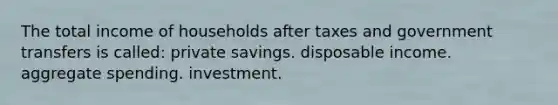 The total income of households after taxes and government transfers is called: private savings. disposable income. aggregate spending. investment.