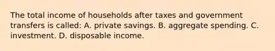 The total income of households after taxes and government transfers is called: A. private savings. B. aggregate spending. C. investment. D. disposable income.