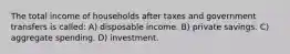 The total income of households after taxes and government transfers is called: A) disposable income. B) private savings. C) aggregate spending. D) investment.