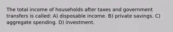 The total income of households after taxes and government transfers is called: A) disposable income. B) private savings. C) aggregate spending. D) investment.