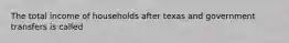 The total income of households after texas and government transfers is called