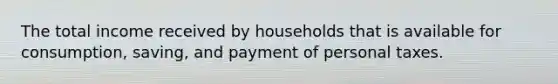 The total income received by households that is available for consumption, saving, and payment of personal taxes.