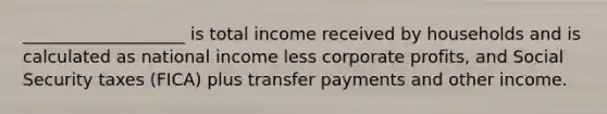 ___________________ is total income received by households and is calculated as national income less corporate profits, and Social Security taxes (FICA) plus transfer payments and other income.