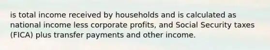 is total income received by households and is calculated as national income less corporate profits, and Social Security taxes (FICA) plus transfer payments and other income.