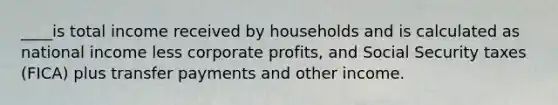 ____is total income received by households and is calculated as national income less corporate profits, and Social Security taxes (FICA) plus transfer payments and other income.