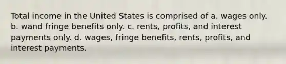 Total income in the United States is comprised of a. wages only. b. wand fringe benefits only. c. rents, profits, and interest payments only. d. wages, fringe benefits, rents, profits, and interest payments.