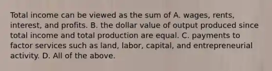 Total income can be viewed as the sum of A. wages, rents,​ interest, and profits. B. the dollar value of output produced since total income and total production are equal. C. payments to factor services such as​ land, labor,​ capital, and entrepreneurial activity. D. All of the above.