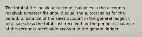 The total of the individual account balances in the accounts receivable master file should equal the a. total sales for the period. b. balance of the sales account in the general ledger. c. total sales less the total cash received for the period. d. balance of the accounts receivable account in the general ledger.