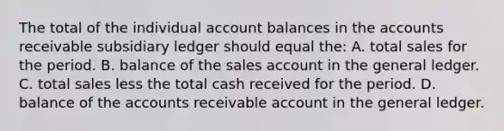 The total of the individual account balances in the accounts receivable subsidiary ledger should equal the: A. total sales for the period. B. balance of the sales account in <a href='https://www.questionai.com/knowledge/kdxbifuCZE-the-general-ledger' class='anchor-knowledge'>the general ledger</a>. C. total sales less the total cash received for the period. D. balance of the accounts receivable account in the general ledger.