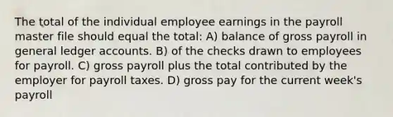 The total of the individual employee earnings in the payroll master file should equal the total: A) balance of gross payroll in general ledger accounts. B) of the checks drawn to employees for payroll. C) gross payroll plus the total contributed by the employer for payroll taxes. D) gross pay for the current week's payroll