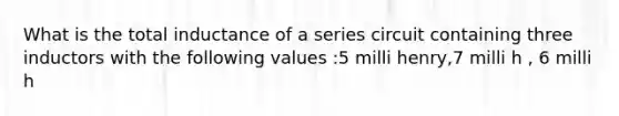 What is the total inductance of a series circuit containing three inductors with the following values :5 milli henry,7 milli h , 6 milli h