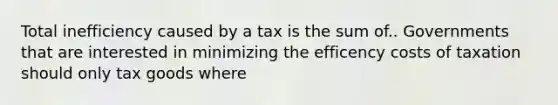 Total inefficiency caused by a tax is the sum of.. Governments that are interested in minimizing the efficency costs of taxation should only tax goods where