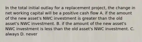 In the total initial outlay for a replacement project, the change in net working capital will be a positive cash flow A. if the amount of the new asset's NWC investment is greater than the old asset's NWC investment. B. if the amount of the new asset's NWC investment is less than the old asset's NWC investment. C. always D. never