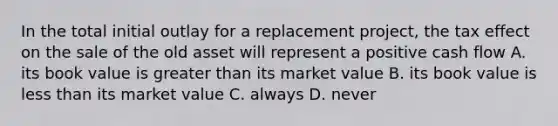 In the total initial outlay for a replacement project, the tax effect on the sale of the old asset will represent a positive cash flow A. its book value is greater than its market value B. its book value is less than its market value C. always D. never