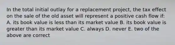 In the total initial outlay for a replacement project, the tax effect on the sale of the old asset will represent a positive cash flow if: A. its book value is less than its market value B. its book value is greater than its market value C. always D. never E. two of the above are correct