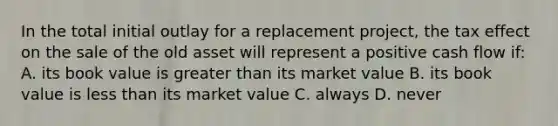 In the total initial outlay for a replacement project, the tax effect on the sale of the old asset will represent a positive cash flow if: A. its book value is <a href='https://www.questionai.com/knowledge/ktgHnBD4o3-greater-than' class='anchor-knowledge'>greater than</a> its market value B. its book value is <a href='https://www.questionai.com/knowledge/k7BtlYpAMX-less-than' class='anchor-knowledge'>less than</a> its market value C. always D. never