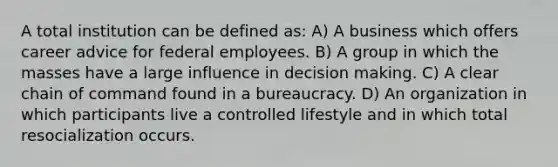 A total institution can be defined as: A) A business which offers career advice for federal employees. B) A group in which the masses have a large influence in decision making. C) A clear chain of command found in a bureaucracy. D) An organization in which participants live a controlled lifestyle and in which total resocialization occurs.