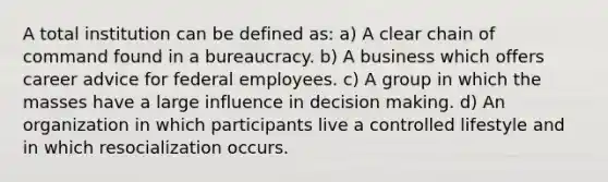 A total institution can be defined as: a) A clear chain of command found in a bureaucracy. b) A business which offers career advice for federal employees. c) A group in which the masses have a large influence in decision making. d) An organization in which participants live a controlled lifestyle and in which resocialization occurs.