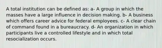 A total institution can be defined as: a- A group in which the masses have a large influence in decision making. b- A business which offers career advice for federal employees. c- A clear chain of command found in a bureaucracy. d- An organization in which participants live a controlled lifestyle and in which total resocialization occurs.