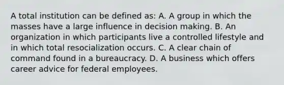 A total institution can be defined as: A. A group in which the masses have a large influence in decision making. B. An organization in which participants live a controlled lifestyle and in which total resocialization occurs. C. A clear chain of command found in a bureaucracy. D. A business which offers career advice for federal employees.