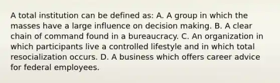 A total institution can be defined as: A. A group in which the masses have a large influence on <a href='https://www.questionai.com/knowledge/kuI1pP196d-decision-making' class='anchor-knowledge'>decision making</a>. B. A clear chain of command found in a bureaucracy. C. An organization in which participants live a controlled lifestyle and in which total resocialization occurs. D. A business which offers career advice for federal employees.