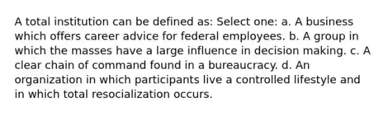 A total institution can be defined as: Select one: a. A business which offers career advice for federal employees. b. A group in which the masses have a large influence in decision making. c. A clear chain of command found in a bureaucracy. d. An organization in which participants live a controlled lifestyle and in which total resocialization occurs.