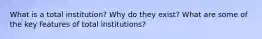 What is a total institution? Why do they exist? What are some of the key features of total institutions?