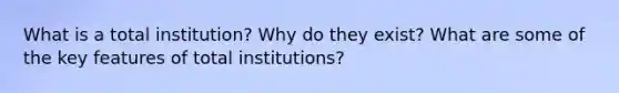 What is a total institution? Why do they exist? What are some of the key features of total institutions?