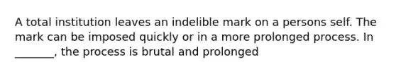 A total institution leaves an indelible mark on a persons self. The mark can be imposed quickly or in a more prolonged process. In _______, the process is brutal and prolonged