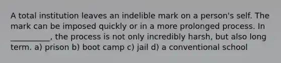 A total institution leaves an indelible mark on a person's self. The mark can be imposed quickly or in a more prolonged process. In __________, the process is not only incredibly harsh, but also long term. a) prison b) boot camp c) jail d) a conventional school