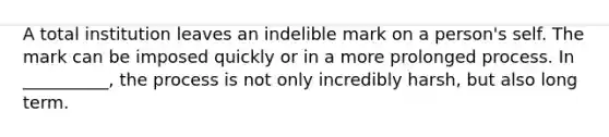 A total institution leaves an indelible mark on a person's self. The mark can be imposed quickly or in a more prolonged process. In __________, the process is not only incredibly harsh, but also long term.