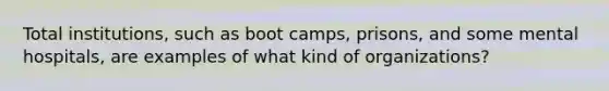 Total institutions, such as boot camps, prisons, and some mental hospitals, are examples of what kind of organizations?