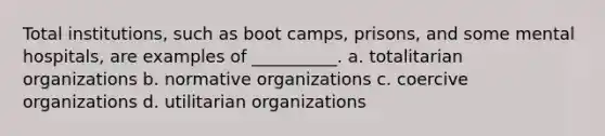 Total institutions, such as boot camps, prisons, and some mental hospitals, are examples of __________. a. totalitarian organizations b. normative organizations c. coercive organizations d. utilitarian organizations