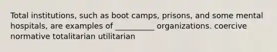 Total institutions, such as boot camps, prisons, and some mental hospitals, are examples of __________ organizations. coercive normative totalitarian utilitarian